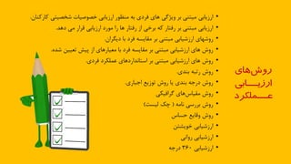 •‫ارزيابي‬‫شخصيتي‬ ‫خصوصيات‬ ‫ارزيابي‬ ‫منظور‬ ‫به‬ ‫فردي‬ ‫ااي‬ ‫ويژذي‬ ‫بر‬ ‫ميتني‬‫ه‬‫ارهنان‬.
•‫مي‬ ‫قرار‬ ‫ارزيابي‬ ‫مورد‬ ‫را‬ ‫اا‬ ‫رفتار‬ ‫از‬ ‫برخي‬ ‫هه‬ ‫رفتار‬ ‫بر‬ ‫مدتني‬ ‫ارزيابي‬‫دا‬.
•‫روشااي‬‫با‬ ‫فرد‬ ‫مقايسه‬ ‫بر‬ ‫مدتني‬ ‫ارزشيابي‬‫ديگران‬.
•‫تعيين‬ ‫ذيش‬ ‫از‬ ‫معيارااي‬ ‫با‬ ‫فرد‬ ‫مقايسه‬ ‫بر‬ ‫مدتني‬ ‫ارزشيابي‬ ‫ااي‬ ‫روش‬‫ش‬.
•‫عملكرد‬ ‫اردااي‬ ‫استاس‬ ‫بر‬ ‫مدتني‬ ‫ارزشيابي‬ ‫ااي‬ ‫روش‬‫فردي‬.
•‫رتده‬ ‫روش‬‫ي‬ ‫بن‬.
•‫توزيع‬ ‫روش‬ ‫يا‬ ‫ي‬ ‫بن‬ ‫درجه‬ ‫روش‬‫اجداري‬.
•‫روش‬‫ذرافيكي‬ ‫ااي‬‫مقياس‬
•‫سامه‬ ‫بررسي‬ ‫روش‬(‫ليست‬ ‫چك‬)
•‫حساس‬ ‫وقايع‬ ‫روش‬
•‫ارزشيابي‬‫خويشتن‬
•‫ارزشيابي‬‫رواسي‬
•‫ارزشيابي‬360‫درجه‬
‫های‬‫روش‬
‫ارزيـــابي‬
‫عـــملكرد‬
 