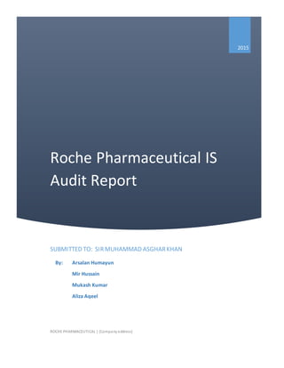 Roche Pharmaceutical IS
Audit Report
2015
SUBMITTED TO: SIRMUHAMMAD ASGHARKHAN
ROCHE PHARMACEUTICAL | [Companyaddress]
By: Arsalan Humayun
Mir Hussain
Mukash Kumar
Aliza Aqeel
 