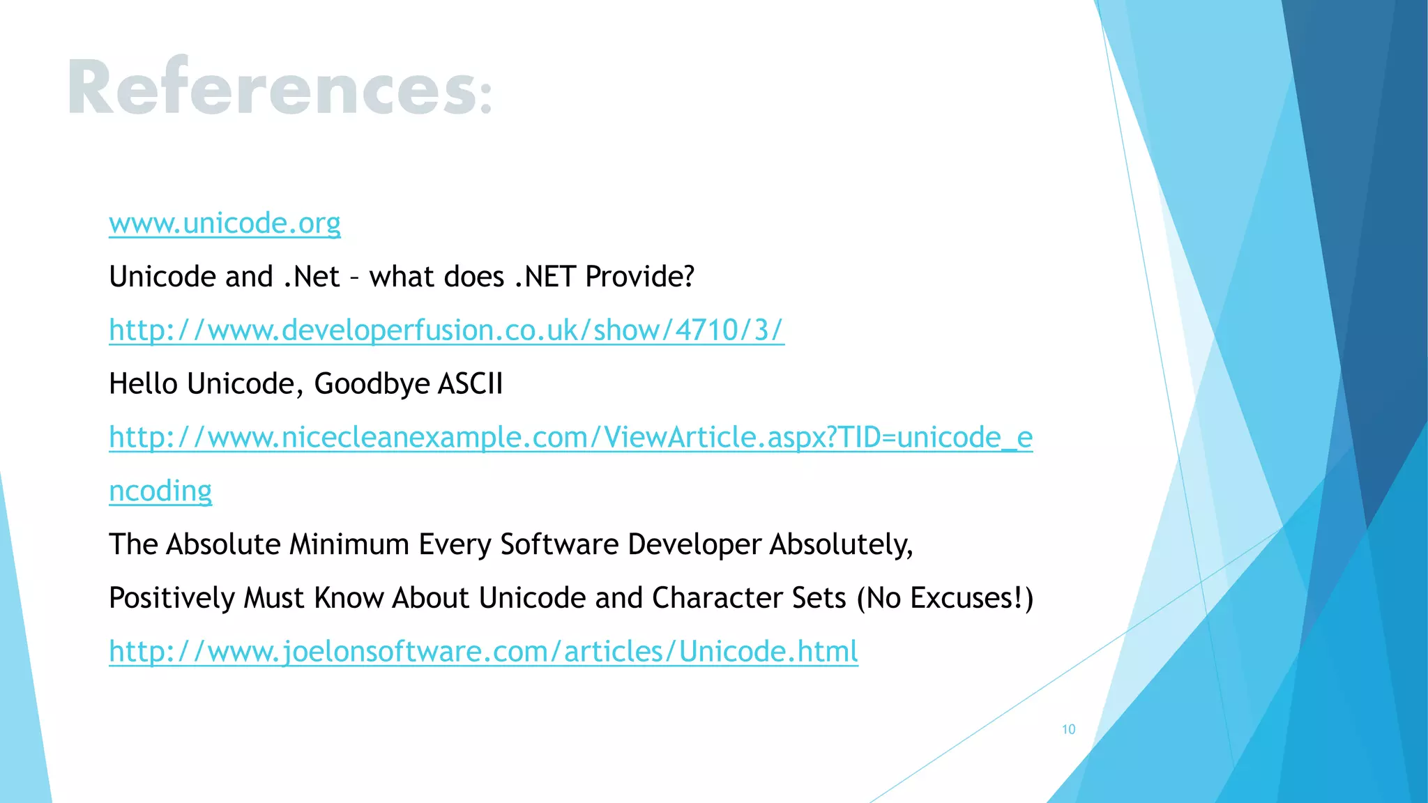 10
References:
www.unicode.org
Unicode and .Net – what does .NET Provide?
http://www.developerfusion.co.uk/show/4710/3/
Hello Unicode, Goodbye ASCII
http://www.nicecleanexample.com/ViewArticle.aspx?TID=unicode_e
ncoding
The Absolute Minimum Every Software Developer Absolutely,
Positively Must Know About Unicode and Character Sets (No Excuses!)
http://www.joelonsoftware.com/articles/Unicode.html
 