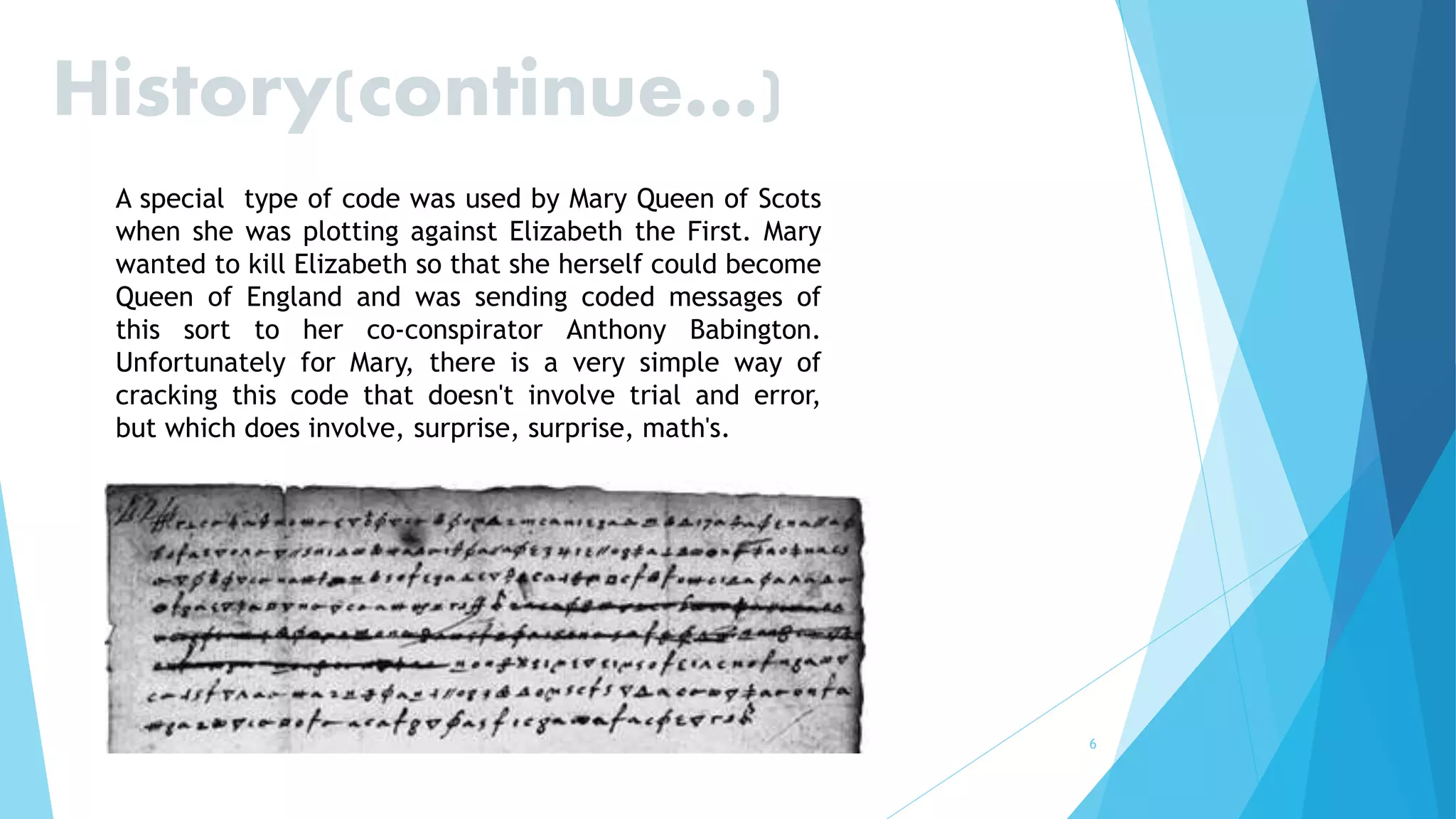 6
History(continue…)
A special type of code was used by Mary Queen of Scots
when she was plotting against Elizabeth the First. Mary
wanted to kill Elizabeth so that she herself could become
Queen of England and was sending coded messages of
this sort to her co-conspirator Anthony Babington.
Unfortunately for Mary, there is a very simple way of
cracking this code that doesn't involve trial and error,
but which does involve, surprise, surprise, math's.
 