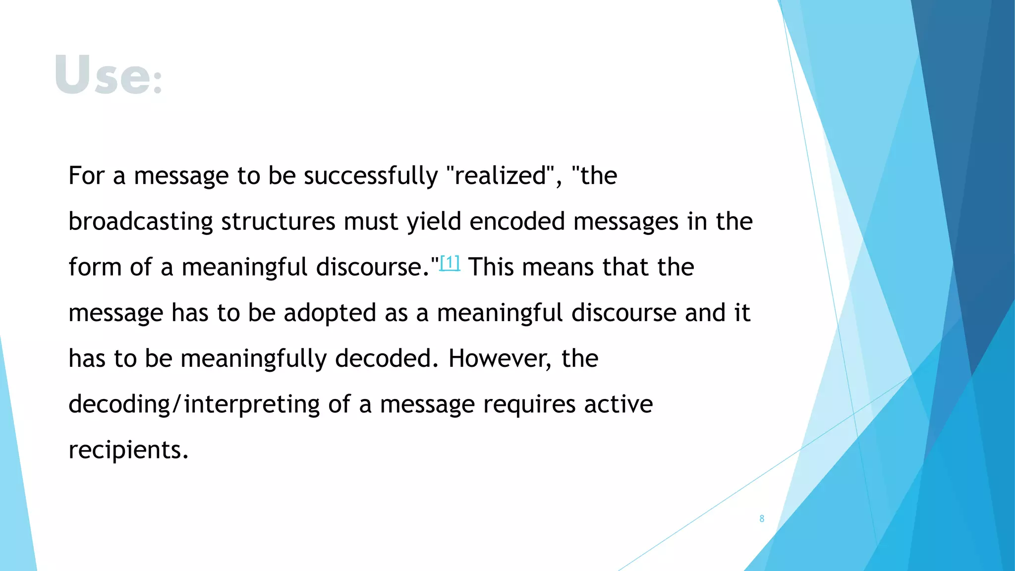 8
Use:
For a message to be successfully "realized", "the
broadcasting structures must yield encoded messages in the
form of a meaningful discourse."[1] This means that the
message has to be adopted as a meaningful discourse and it
has to be meaningfully decoded. However, the
decoding/interpreting of a message requires active
recipients.
 
