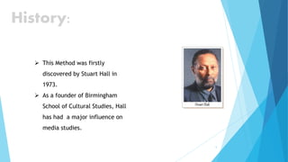 5
History:
 This Method was firstly
discovered by Stuart Hall in
1973.
 As a founder of Birmingham
School of Cultural Studies, Hall
has had a major influence on
media studies.
 