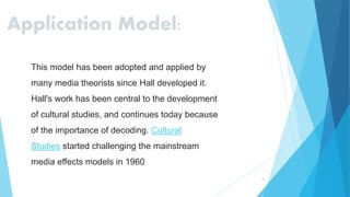 9
Application Model:
This model has been adopted and applied by
many media theorists since Hall developed it.
Hall's work has been central to the development
of cultural studies, and continues today because
of the importance of decoding. Cultural
Studies started challenging the mainstream
media effects models in 1960
 