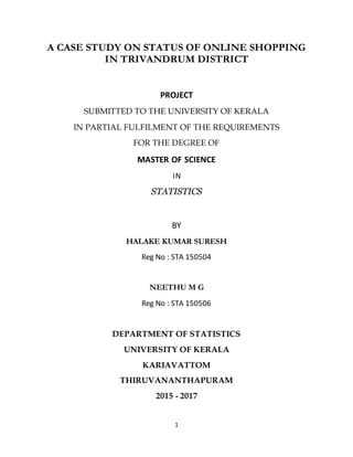 1
A CASE STUDY ON STATUS OF ONLINE SHOPPING
IN TRIVANDRUM DISTRICT
PROJECT
SUBMITTED TO THE UNIVERSITY OF KERALA
IN PARTIAL FULFILMENT OF THE REQUIREMENTS
FOR THE DEGREE OF
MASTER OF SCIENCE
IN
STATISTICS
BY
HALAKE KUMAR SURESH
Reg No : STA 150504
NEETHU M G
Reg No : STA 150506
DEPARTMENT OF STATISTICS
UNIVERSITY OF KERALA
KARIAVATTOM
THIRUVANANTHAPURAM
2015 - 2017
 