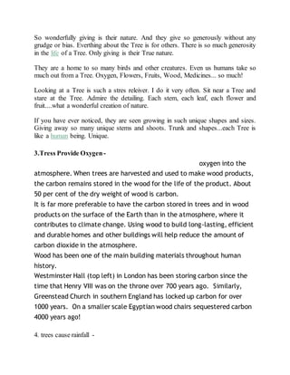 So wonderfully giving is their nature. And they give so generously without any
grudge or bias. Everthing about the Tree is for others. There is so much generosity
in the life of a Tree. Only giving is their True nature.
They are a home to so many birds and other creatures. Even us humans take so
much out from a Tree. Oxygen, Flowers, Fruits, Wood, Medicines... so much!
Looking at a Tree is such a stres releiver. I do it very often. Sit near a Tree and
stare at the Tree. Admire the detailing. Each stem, each leaf, each flower and
fruit....what a wonderful creation of nature.
If you have ever noticed, they are seen growing in such unique shapes and sizes.
Giving away so many unique stems and shoots. Trunk and shapes...each Tree is
like a human being. Unique.
3.Tress Provide Oxygen - In order to produce 1kg of timber, a tree
consumes 1.47kg of CO2 and returns just over a kilo of oxygen into the
atmosphere. When trees are harvested and used to make wood products,
the carbon remains stored in the wood for the life of the product. About
50 per cent of the dry weight of wood is carbon.
It is far more preferable to have the carbon stored in trees and in wood
products on the surface of the Earth than in the atmosphere, where it
contributes to climate change. Using wood to build long-lasting, efficient
and durable homes and other buildings will help reduce the amount of
carbon dioxide in the atmosphere.
Wood has been one of the main building materials throughout human
history.
Westminster Hall (top left) in London has been storing carbon since the
time that Henry VIII was on the throne over 700 years ago. Similarly,
Greenstead Church in southern England has locked up carbon for over
1000 years. On a smaller scale Egyptian wood chairs sequestered carbon
4000 years ago!
4. trees cause rainfall -
 