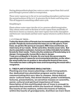 During photosynthesisplantslose water as water vapour from their aerial
partsthrough a process called as transpiration.
These water vapours go to the air in surrounding atmosphereand increase
the normalmoistureof the in it. It saturatestheair faster and bring rains.
Thisall happensin something called water cycle.
Simplifying it:
Plantsrelease water vapor intothe air in a process called transpiration.
They release extra water in theform of water vapour from small holes of
their leaves known as stomata ,that water vapour risesinthe atmosphere
and form new rainclouds and that water vapour returnsto earth in form of
rain.
5. CUTTING OF TREES –
Todaythe destructionof forests has increasedalong with population
growth.People do not know that the trees are our life-givers.From
trees,we get the life-giving air (oxygen).With trees and forests,we
meet many of our needs. At the same time, forests cause rains. But
due to population explosion,humansare indiscriminately harvesting
forests for their needs.Thatis why the existence of forests today is in
danger.Consequently,human life is also in danger.
Trees are cutillegally in forests.On one hand,the governmentis
spendingcroresof rupees for environmentalprotection,on the other;
the wood mafia has no qualms in denuding the forestof tree cover.
The mafia has been cutting the trees and transporting the wood with a
vengeance.
6.- TREE PLANTATIONDRIVE WHOLE NATION –
Planting one tree means planting a whole living system.
Our dedicated tree plantation program works toward
communicating this very idea to masses. Using distinct
socio- cultural tools, like street theatre, poster exhibitions,
lectures, presentations, we sensitize masses on scientific,
social, cultural and spiritual importance of trees.
Description of this multifaceted role of trees is enough to
generate that warmth within the hearts of children, within
the hearts of the mothers, within the hearts of fathers,
within the hearts of grandparents. And then we train them
 