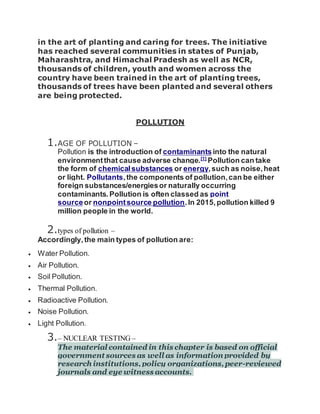 in the art of planting and caring for trees. The initiative
has reached several communities in states of Punjab,
Maharashtra, and Himachal Pradesh as well as NCR,
thousands of children, youth and women across the
country have been trained in the art of planting trees,
thousands of trees have been planted and several others
are being protected.
POLLUTION
1.AGE OF POLLUTION –
Pollution is the introduction of contaminantsinto the natural
environmentthat cause adverse change.[1]
Pollution can take
the form of chemicalsubstances or energy,such as noise,heat
or light. Pollutants,the components of pollution,can be either
foreign substances/energiesor naturally occurring
contaminants.Pollution is often classed as point
sourceor nonpointsource pollution.In 2015,pollution killed 9
million people in the world.
2.types of pollution –
Accordingly,the main types of pollution are:
 Water Pollution.
 Air Pollution.
 Soil Pollution.
 Thermal Pollution.
 Radioactive Pollution.
 Noise Pollution.
 Light Pollution.
3.– NUCLEAR TESTING –
The material contained in this chapter is based on official
government sources as well as information provided by
research institutions,policy organizations,peer-reviewed
journals and eye witness accounts.
 