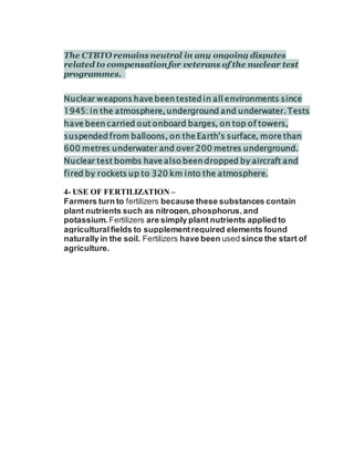 The CTBTO remains neutral in any ongoing disputes
related to compensation for veterans of the nuclear test
programmes.
Nuclear weapons have been tested in all environments since
1945: in the atmosphere, underground and underwater. Tests
have been carried out onboard barges, on top of towers,
suspended from balloons, on the Earth’s surface, more than
600 metres underwater and over 200 metres underground.
Nuclear test bombs have also been dropped by aircraft and
fired by rockets up to 320 km into the atmosphere.
4- USE OF FERTILIZATION –
Farmers turn to fertilizers because these substances contain
plant nutrients such as nitrogen,phosphorus,and
potassium. Fertilizers are simply plant nutrients applied to
agriculturalfields to supplementrequired elements found
naturally in the soil. Fertilizers have been used since the start of
agriculture.
 