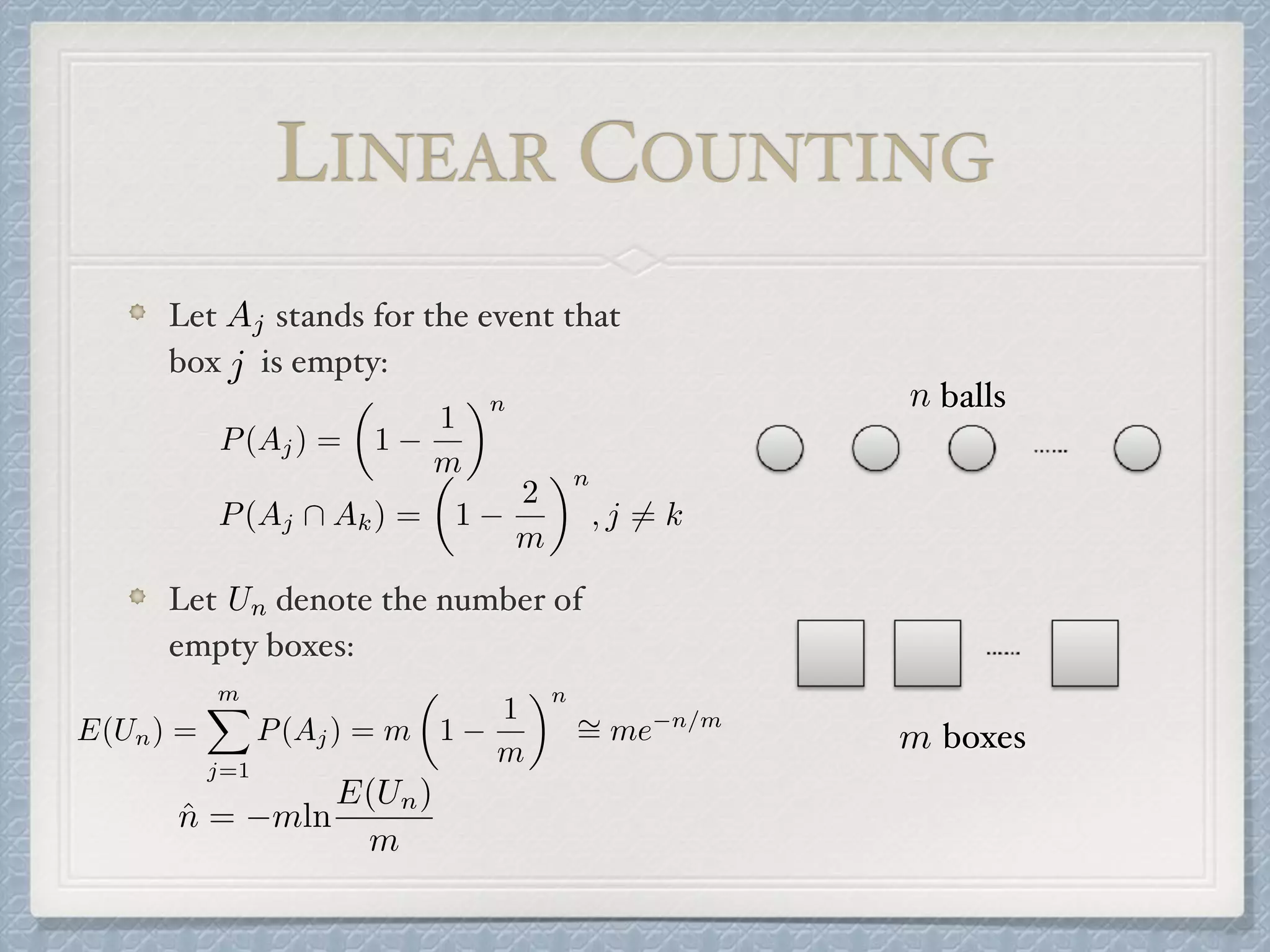 Let stands for the event that
box is empty:
Let denote the number of
empty boxes:
P(Aj) =
✓
1
1
m
◆n
Aj
P(Aj  Ak) =
✓
1
2
m
◆n
, j 6= k
Un
E(Un) =
mX
j=1
P(Aj) = m
✓
1
1
m
◆n
⇠= me n/m
ˆn = mln
E(Un)
m
balls
boxes
n
m
j
LINEAR COUNTING
 