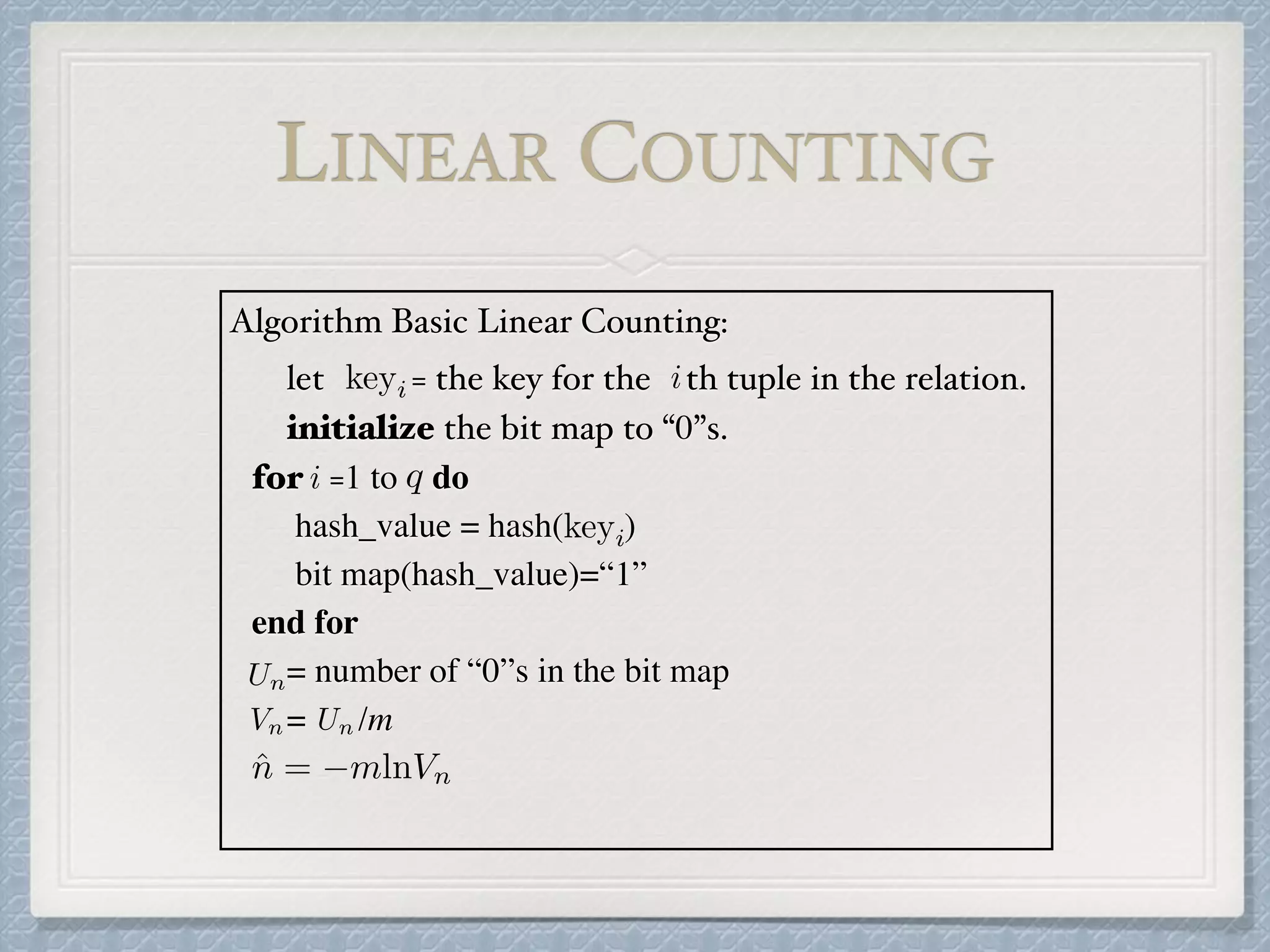 Algorithm Basic Linear Counting:
let = the key for the th tuple in the relation.
initialize the bit map to “0”s.
for =1 to do
hash_value = hash( )
bit map(hash_value)=“1”
end for
= number of “0”s in the bit map
= /m
keyi i
i q
keyi
Un
Vn Un
ˆn = mlnVn
LINEAR COUNTING
 
