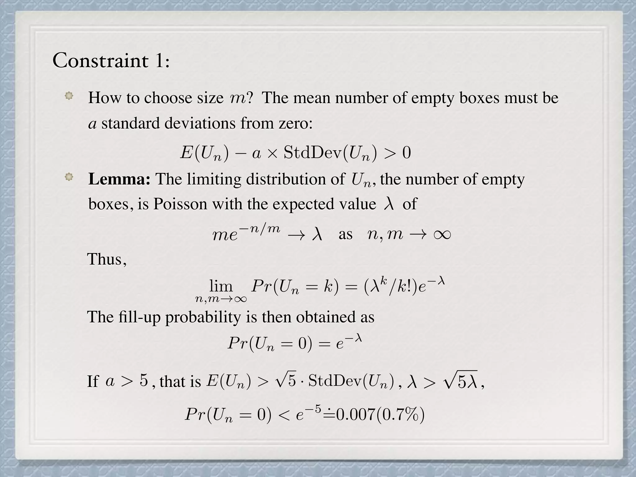 How to choose size ? The mean number of empty boxes must be
a standard deviations from zero:
Lemma: The limiting distribution of , the number of empty
boxes, is Poisson with the expected value of
as
Thus,
The ﬁll-up probability is then obtained as
If , that is , ,
m
E(Un) a ⇥ StdDev(Un) > 0
Un
me n/m
! n, m ! 1
lim
n,m!1
Pr(Un = k) = ( k
/k!)e
Pr(Un = 0) = e
a > 5 E(Un) >
p
5 · StdDev(Un) >
p
5
Constraint 1:
Pr(Un = 0) < e 5
˙=0.007(0.7%)
 