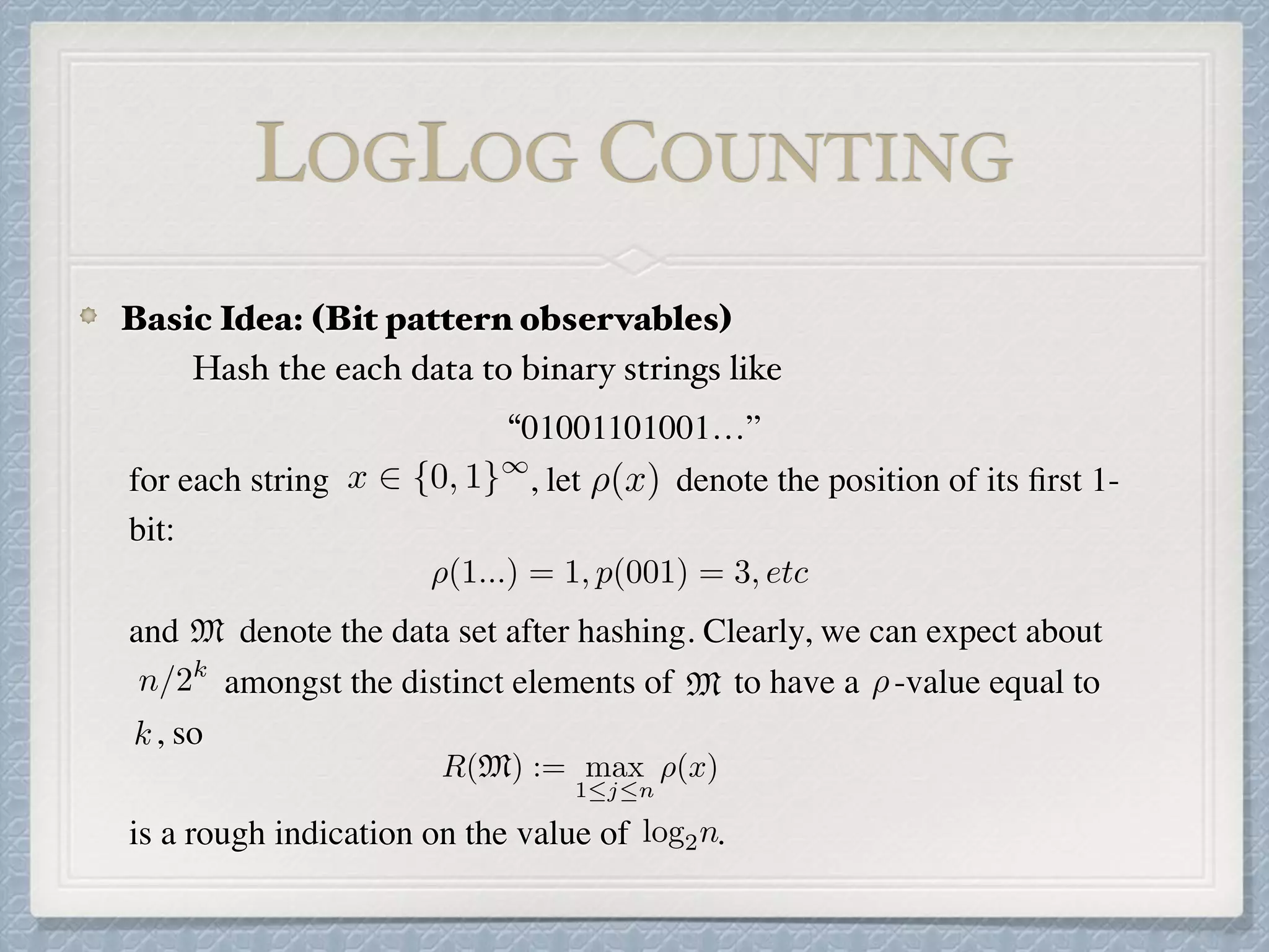 “01001101001…”
for each string , let denote the position of its ﬁrst 1-
bit:
and denote the data set after hashing. Clearly, we can expect about
amongst the distinct elements of to have a -value equal to
, so
is a rough indication on the value of .
x 2 {0, 1}1
⇢(x)
⇢(1...) = 1, p(001) = 3, etc
n/2k
M
M ⇢
k
R(M) := max
1jn
⇢(x)
log2n
LOGLOG COUNTING
Basic Idea: (Bit pattern observables)
Hash the each data to binary strings like
 