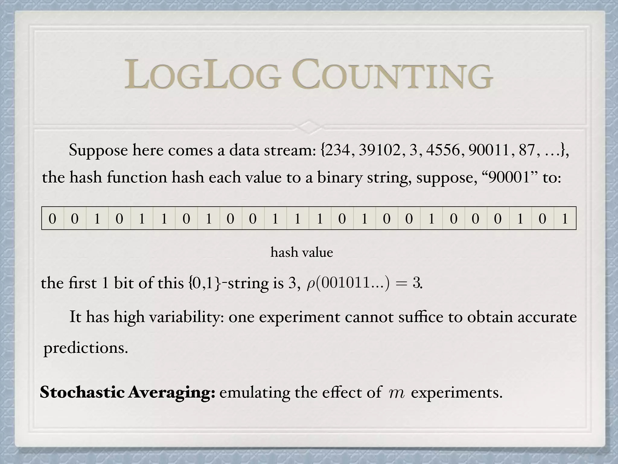 LOGLOG COUNTING
0 0 1 0 1 1 0 1 0 0 1 1 1 0 1 0 0 1 0 0 0 1 0 1
the hash function hash each value to a binary string, suppose, “90001” to:
the ﬁrst 1 bit of this {0,1}-string is 3, .⇢(001011...) = 3
Suppose here comes a data stream: {234, 39102, 3, 4556, 90011, 87, …},
It has high variability: one experiment cannot suﬃce to obtain accurate
predictions.
Stochastic Averaging: emulating the eﬀect of experiments.m
hash value
 