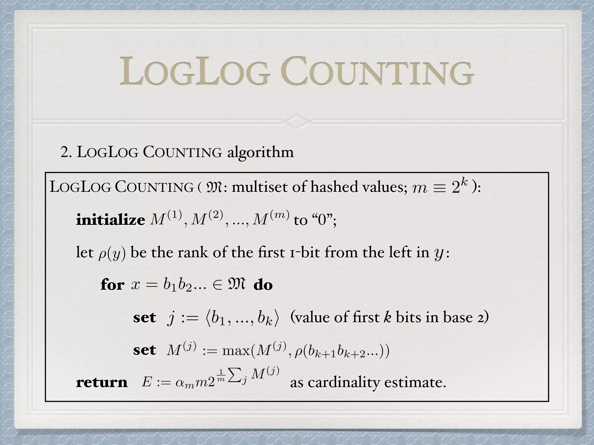 2. LOGLOG COUNTING algorithm
LOGLOG COUNTING ( : multiset of hashed values; ):
initialize to “0”;
let be the rank of the ﬁrst 1-bit from the left in :
for do
set (value of ﬁrst k bits in base 2)
set
return as cardinality estimate.
M m ⌘ 2k
M(1)
, M(2)
, ..., M(m)
⇢(y) y
x = b1b2... 2 M
j := hb1, ..., bki
M(j)
:= max(M(j)
, ⇢(bk+1bk+2...))
E := ↵mm2
1
m
P
j M(j)
LOGLOG COUNTING
 