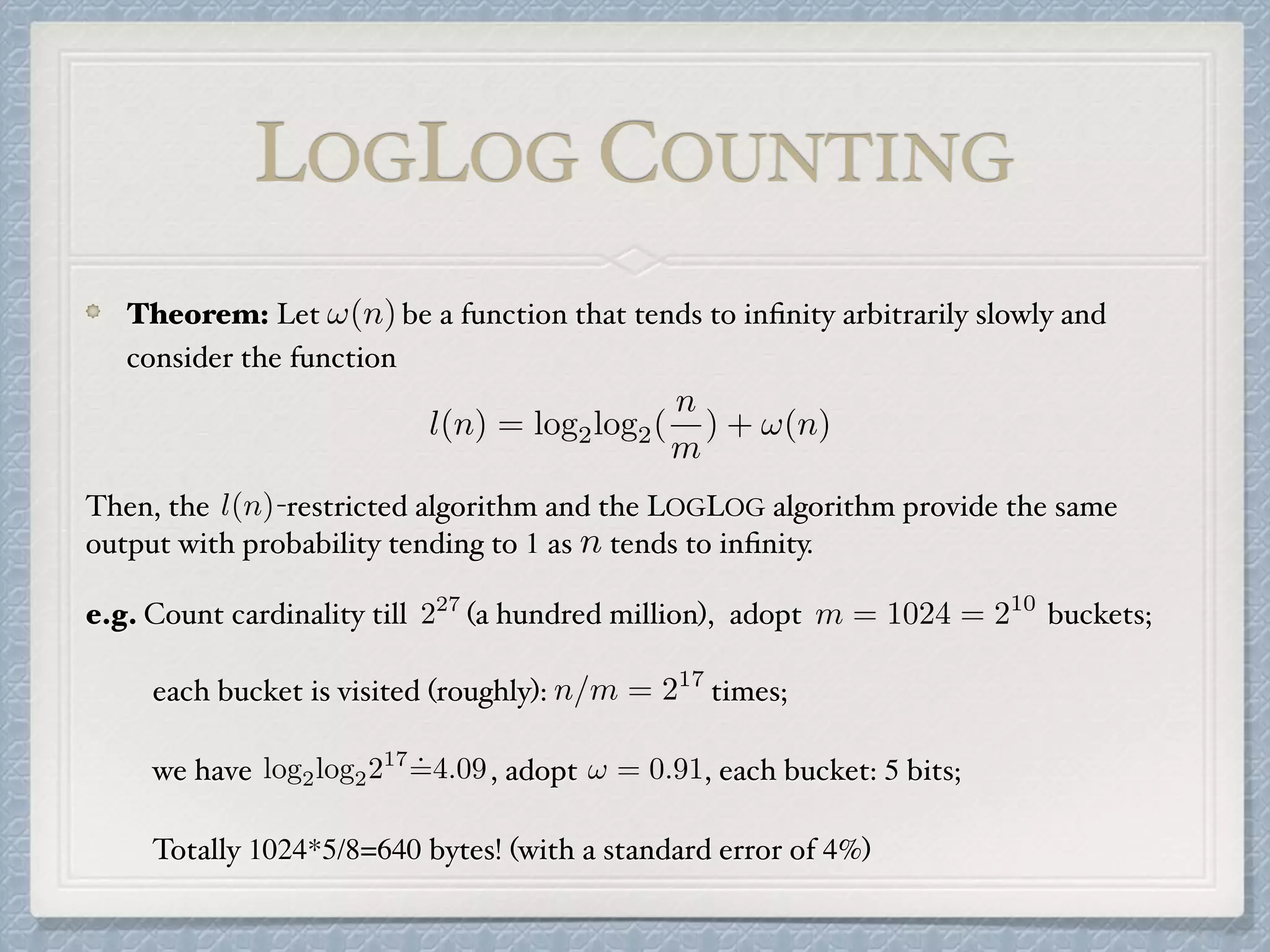 Theorem: Let be a function that tends to inﬁnity arbitrarily slowly and
consider the function
Then, the -restricted algorithm and the LOGLOG algorithm provide the same
output with probability tending to 1 as tends to inﬁnity.
e.g. Count cardinality till (a hundred million), adopt buckets;
each bucket is visited (roughly): times;
we have , adopt , each bucket: 5 bits;
Totally 1024*5/8=640 bytes! (with a standard error of 4%)
!(n)
l(n) = log2log2(
n
m
) + !(n)
l(n)
n
227
m = 1024 = 210
n/m = 217
log2log2217
˙=4.09 ! = 0.91
LOGLOG COUNTING
 