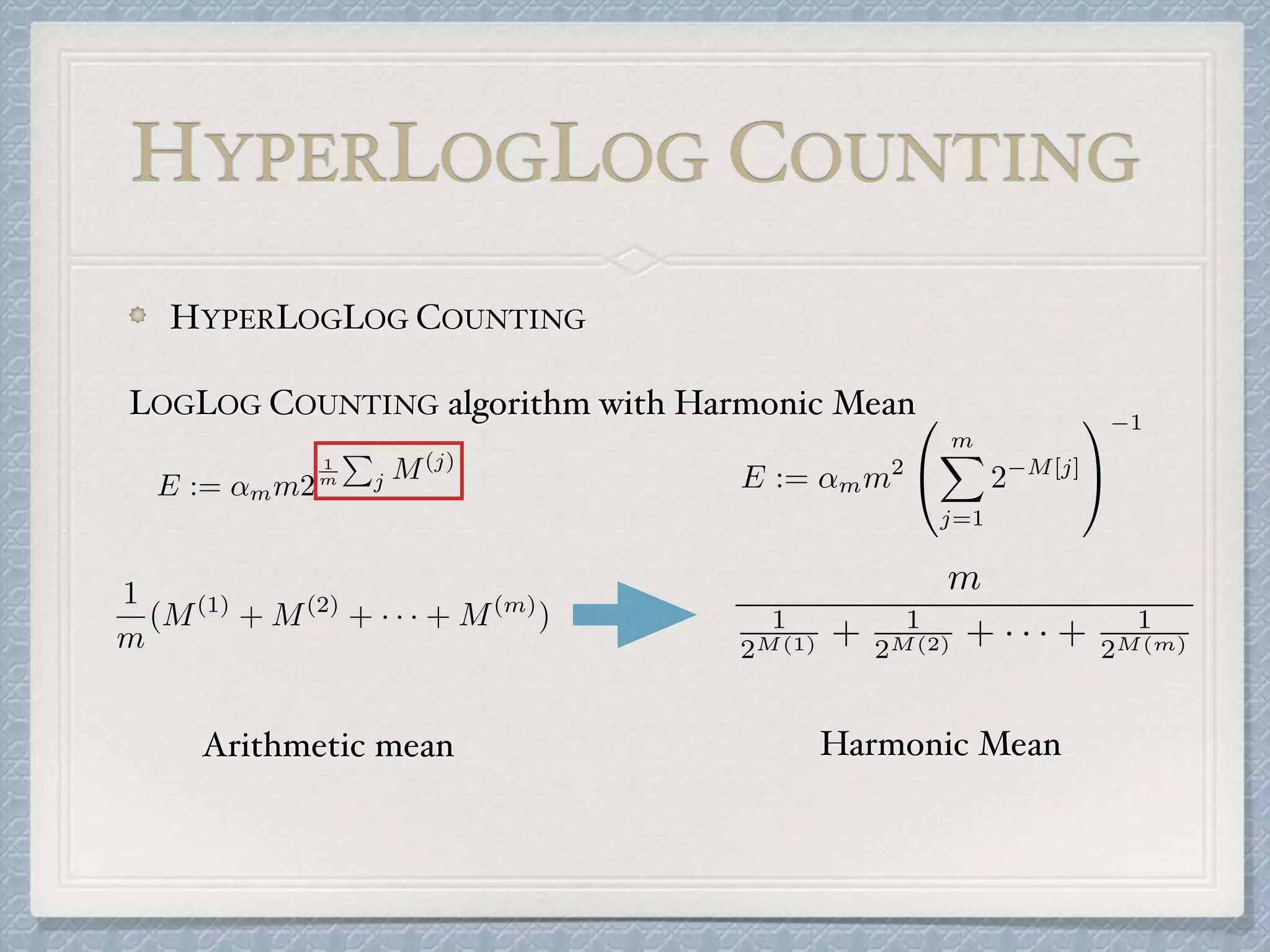 HYPERLOGLOG COUNTING
HYPERLOGLOG COUNTING
LOGLOG COUNTING algorithm with Harmonic Mean
E := ↵mm2
1
m
P
j M(j)
1
m
(M(1)
+ M(2)
+ · · · + M(m)
)
Arithmetic mean
m
1
2M(1) + 1
2M(2) + · · · + 1
2M(m)
E := ↵mm2
0
@
mX
j=1
2 M[j]
1
A
1
Harmonic Mean
 