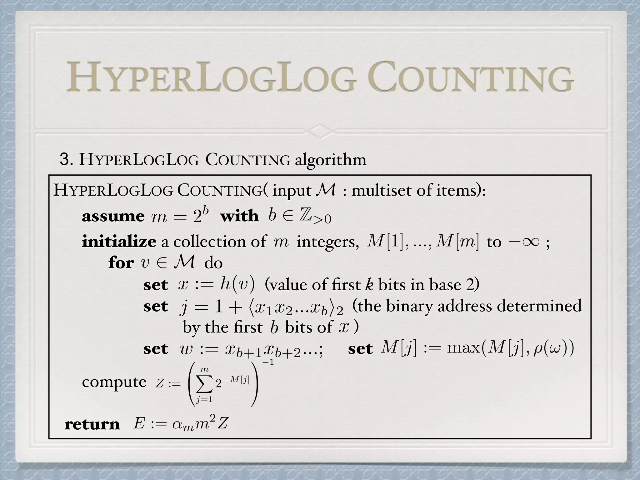 3. HYPERLOGLOG COUNTING algorithm
HYPERLOGLOG COUNTING( input : multiset of items):
assume with
initialize a collection of integers, to ;
for do
set (value of ﬁrst k bits in base 2)
set (the binary address determined
by the ﬁrst bits of )
set set
compute
return
m = 2b b 2 Z>0
m M[1], ..., M[m] 1
v 2 M
x := h(v)
j = 1 + hx1x2...xbi2
b x
w := xb+1xb+2...; M[j] := max(M[j], ⇢(!))
Z :=
0
@
mX
j=1
2 M[j]
1
A
1
E := ↵mm2
Z
HYPERLOGLOG COUNTING
M
 