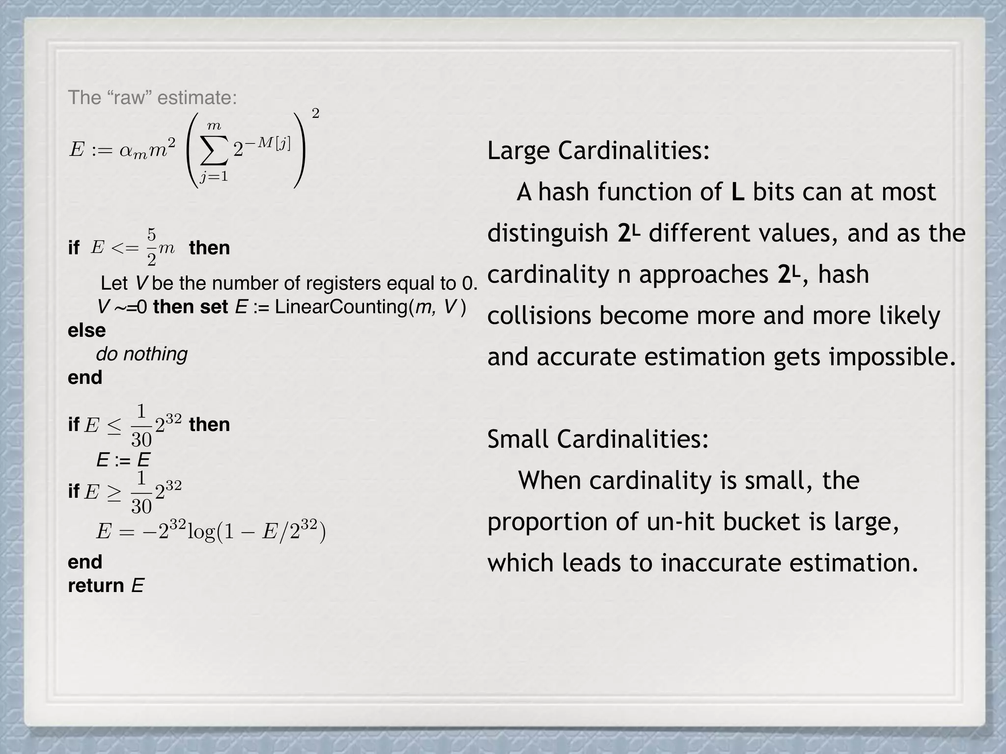 if then
Let V be the number of registers equal to 0.
V ~=0 then set E := LinearCounting(m, V )
else
do nothing
end
if then
E := E
if
end
return E
Large Cardinalities:
A hash function of L bits can at most
distinguish 2L different values, and as the
cardinality n approaches 2L, hash
collisions become more and more likely
and accurate estimation gets impossible.
Small Cardinalities:
When cardinality is small, the
proportion of un-hit bucket is large,
which leads to inaccurate estimation.
E := ↵mm2
0
@
mX
j=1
2 M[j]
1
A
2
E <=
5
2
m
E 
1
30
232
E = 232
log(1 E/232
)
E
1
30
232
The “raw” estimate:
 
