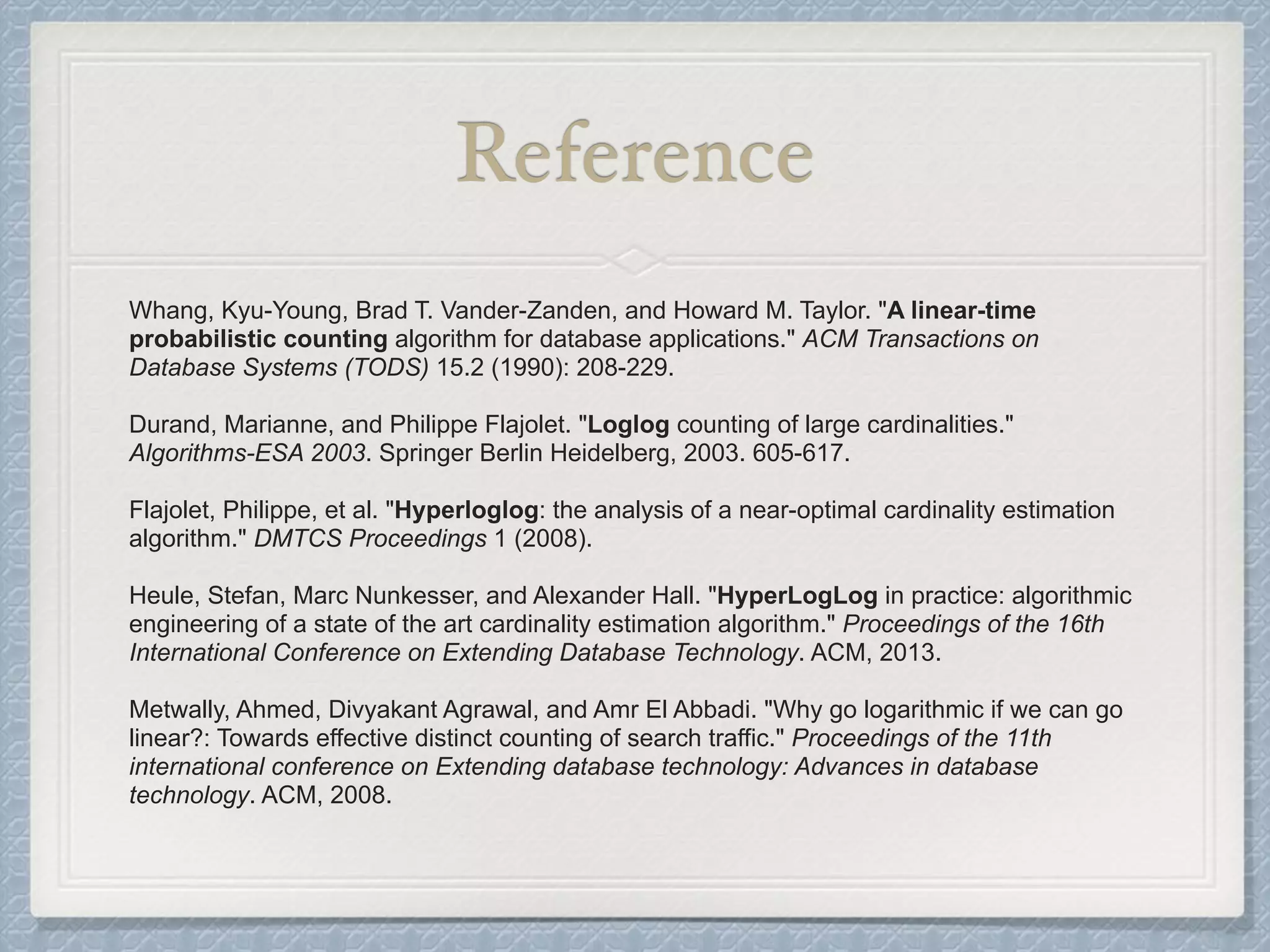 Reference
Whang, Kyu-Young, Brad T. Vander-Zanden, and Howard M. Taylor. "A linear-time
probabilistic counting algorithm for database applications." ACM Transactions on
Database Systems (TODS) 15.2 (1990): 208-229.
Durand, Marianne, and Philippe Flajolet. "Loglog counting of large cardinalities."
Algorithms-ESA 2003. Springer Berlin Heidelberg, 2003. 605-617.
Flajolet, Philippe, et al. "Hyperloglog: the analysis of a near-optimal cardinality estimation
algorithm." DMTCS Proceedings 1 (2008).
Heule, Stefan, Marc Nunkesser, and Alexander Hall. "HyperLogLog in practice: algorithmic
engineering of a state of the art cardinality estimation algorithm." Proceedings of the 16th
International Conference on Extending Database Technology. ACM, 2013.
Metwally, Ahmed, Divyakant Agrawal, and Amr El Abbadi. "Why go logarithmic if we can go
linear?: Towards effective distinct counting of search traffic." Proceedings of the 11th
international conference on Extending database technology: Advances in database
technology. ACM, 2008.
 