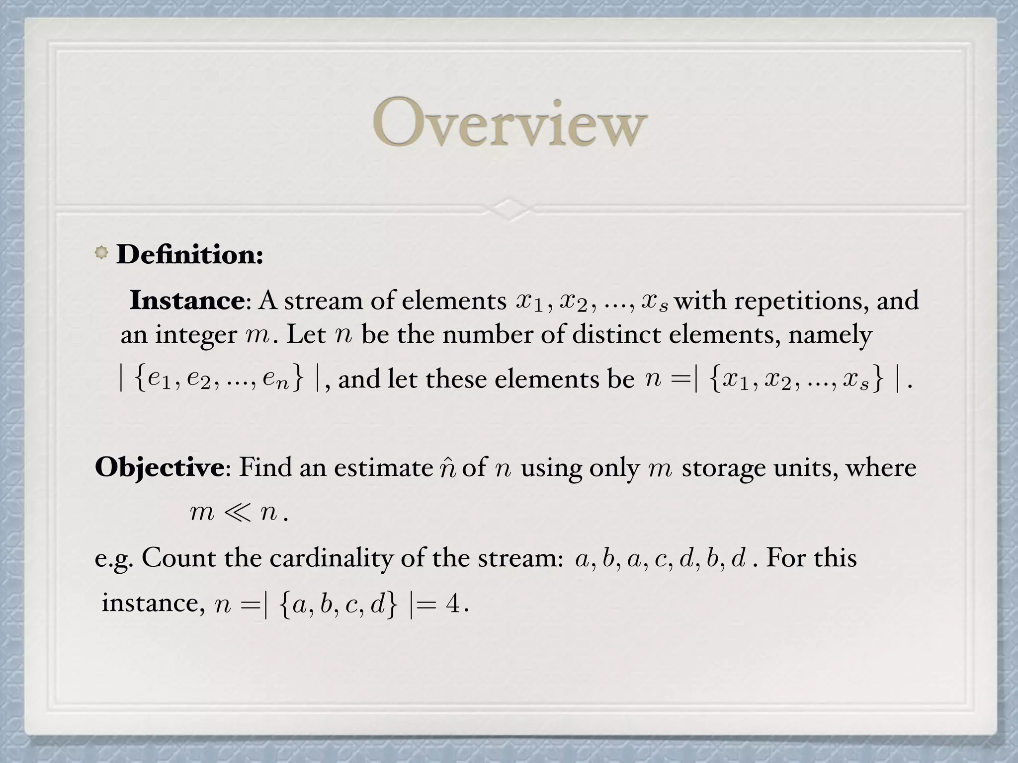 Deﬁnition:
Instance: A stream of elements with repetitions, and
an integer . Let be the number of distinct elements, namely
, and let these elements be .
Overview
x1, x2, ..., xs
m n
n =| {x1, x2, ..., xs} || {e1, e2, ..., en} |
ˆn n
m ⌧ n
a, b, a, c, d, b, d
n =| {a, b, c, d} |= 4
mObjective: Find an estimate of using only storage units, where
.
e.g. Count the cardinality of the stream: . For this
instance, .
 