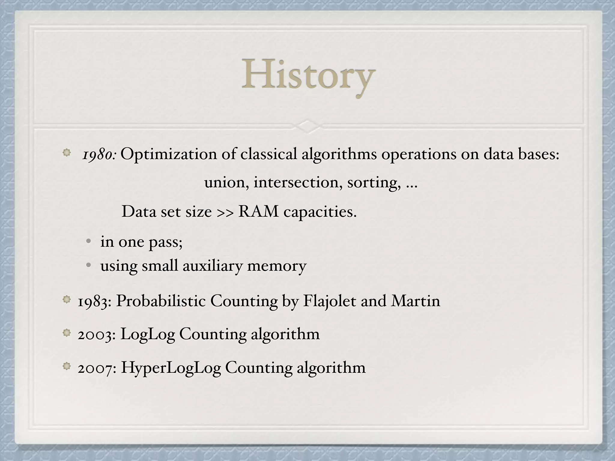 1980: Optimization of classical algorithms operations on data bases:
union, intersection, sorting, …
Data set size >> RAM capacities.
• in one pass;
• using small auxiliary memory
1983: Probabilistic Counting by Flajolet and Martin
2003: LogLog Counting algorithm
2007: HyperLogLog Counting algorithm
History
 