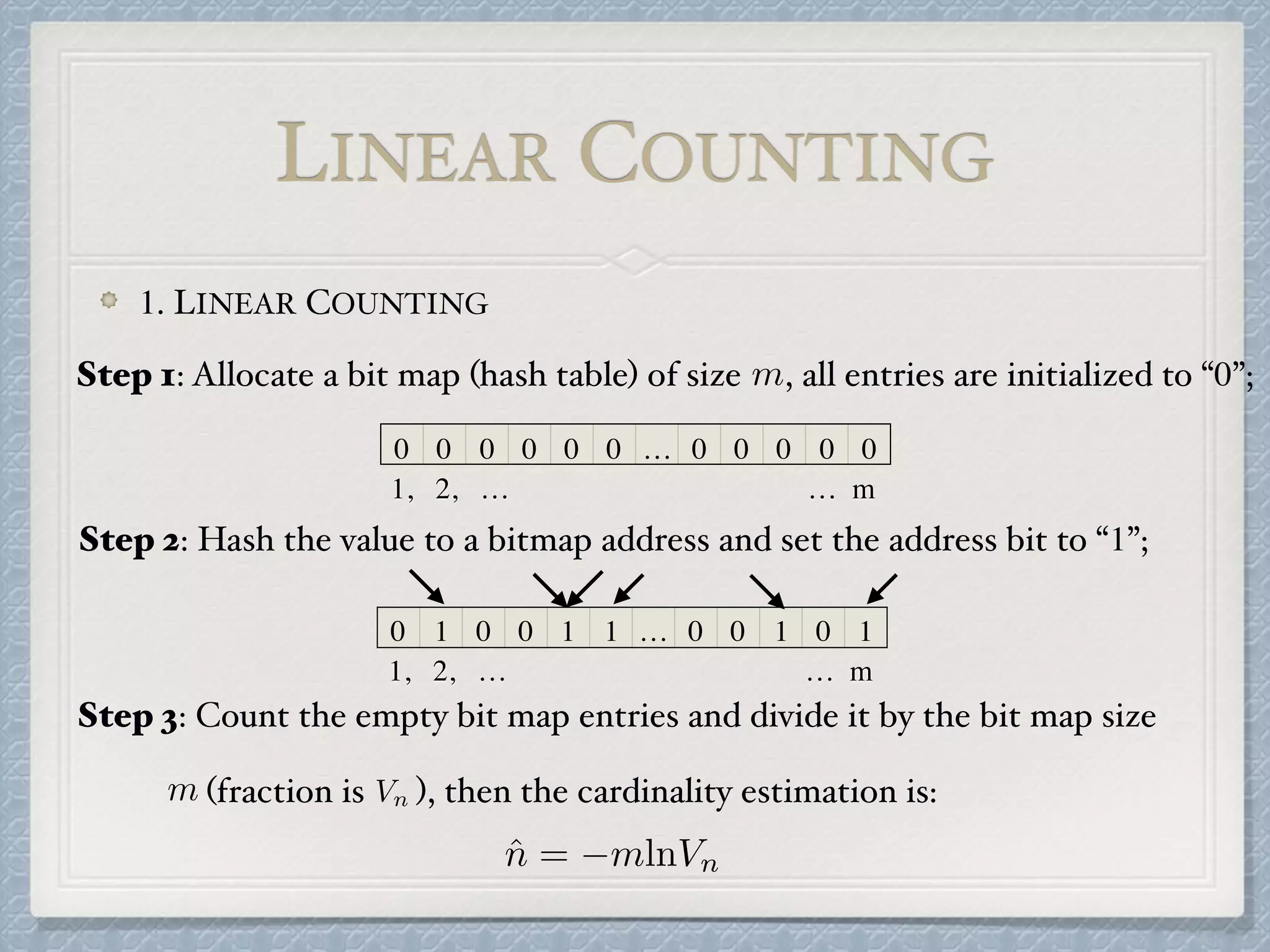 1. LINEAR COUNTING
0 0 0 0 0 0 … 0 0 0 0 0
1, 2, … … m
LINEAR COUNTING
0 1 0 0 1 1 … 0 0 1 0 1
1, 2, … … m
Step 2: Hash the value to a bitmap address and set the address bit to “1”;
m Vn
ˆn = mlnVn
Step 3: Count the empty bit map entries and divide it by the bit map size
(fraction is ), then the cardinality estimation is:
mStep 1: Allocate a bit map (hash table) of size , all entries are initialized to “0”;
 