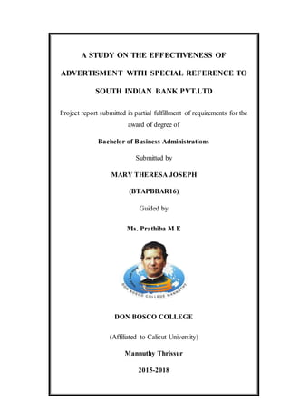 A STUDY ON THE EFFECTIVENESS OF
ADVERTISMENT WITH SPECIAL REFERENCE TO
SOUTH INDIAN BANK PVT.LTD
Project report submitted in partial fulfillment of requirements for the
award of degree of
Bachelor of Business Administrations
Submitted by
MARY THERESA JOSEPH
(BTAPBBAR16)
Guided by
Ms. Prathiba M E
DON BOSCO COLLEGE
(Affiliated to Calicut University)
Mannuthy Thrissur
2015-2018
 