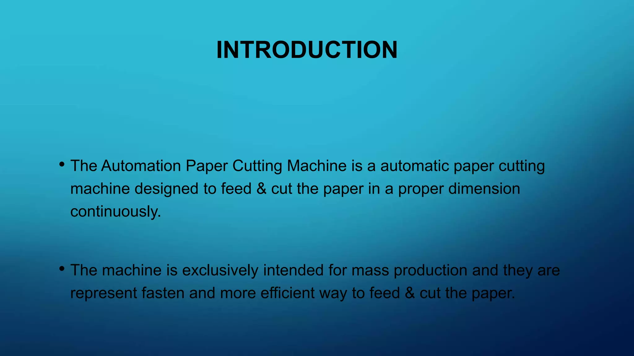 INTRODUCTION
• The Automation Paper Cutting Machine is a automatic paper cutting
machine designed to feed & cut the paper in a proper dimension
continuously.
• The machine is exclusively intended for mass production and they are
represent fasten and more efficient way to feed & cut the paper.
 