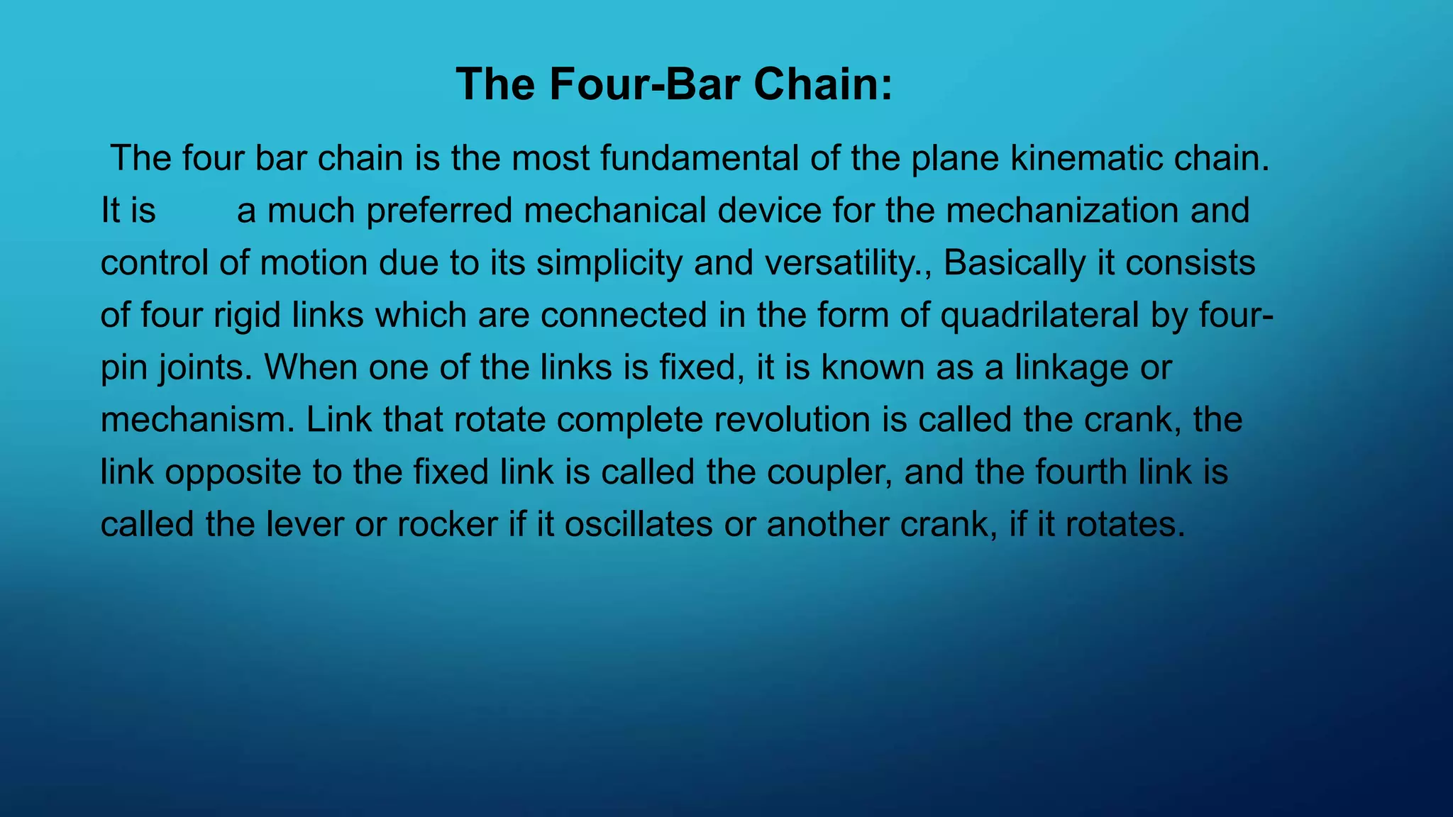 The Four-Bar Chain:
The four bar chain is the most fundamental of the plane kinematic chain.
It is a much preferred mechanical device for the mechanization and
control of motion due to its simplicity and versatility., Basically it consists
of four rigid links which are connected in the form of quadrilateral by four-
pin joints. When one of the links is fixed, it is known as a linkage or
mechanism. Link that rotate complete revolution is called the crank, the
link opposite to the fixed link is called the coupler, and the fourth link is
called the lever or rocker if it oscillates or another crank, if it rotates.
 