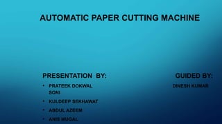 AUTOMATIC PAPER CUTTING MACHINE
PRESENTATION BY: GUIDED BY:
• PRATEEK DOKWAL DINESH KUMAR
SONI
• KULDEEP SEKHAWAT
• ABDUL AZEEM
• ANIS MUGAL
 