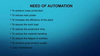 NEED OF AUTOMATION
• To achieve mass production
• To reduce man power
• To increase the efficiency of the plant
• To reduce the work load
• To reduce the production time
• To reduce the material handling
• To reduce the fatigue of workers
• To achieve good product quality
• Less maintenance
 