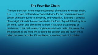 The Four-Bar Chain:
The four bar chain is the most fundamental of the plane kinematic chain.
It is a much preferred mechanical device for the mechanization and
control of motion due to its simplicity and versatility., Basically it consists
of four rigid links which are connected in the form of quadrilateral by four-
pin joints. When one of the links is fixed, it is known as a linkage or
mechanism. Link that rotate complete revolution is called the crank, the
link opposite to the fixed link is called the coupler, and the fourth link is
called the lever or rocker if it oscillates or another crank, if it rotates.
 