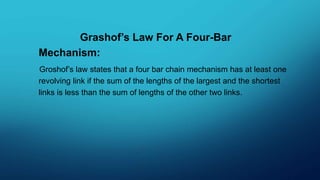 Grashof’s Law For A Four-Bar
Mechanism:
Groshof’s law states that a four bar chain mechanism has at least one
revolving link if the sum of the lengths of the largest and the shortest
links is less than the sum of lengths of the other two links.
 