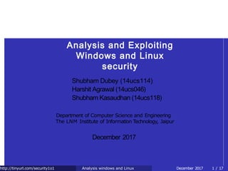Analysis and Exploiting
Windows and Linux
security
Shubham Dubey (14ucs114)
Harshit Agrawal (14ucs046)
Shubham Kasaudhan (14ucs118)
Department of Computer Science and Engineering
The LNM Institute of Information Technology, Jaipur
December 2017
http://tinyurl.com/security1o1 December 2017 1 / 17Analysis windows and Linux
 