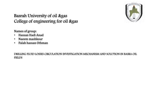 Basrah University of oil &gas
College of engineering for oil &gas
Names of group:
• Hassan Hadi Anad
• Naeem mashkour
• Falah hassan Othman
DRILLING FLUID LOSSES CIRCULATION INVESTIGATION MECHANISM AND SOLUTION IN BASRA OIL
FIELDS
 