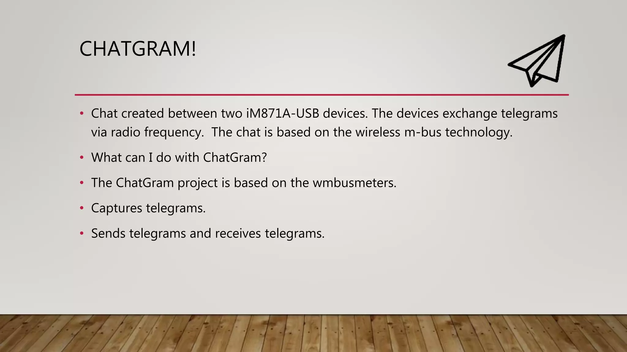 CHATGRAM!
• Chat created between two iM871A-USB devices. The devices exchange telegrams
via radio frequency. The chat is based on the wireless m-bus technology.
• What can I do with ChatGram?
• The ChatGram project is based on the wmbusmeters.
• Captures telegrams.
• Sends telegrams and receives telegrams.
 