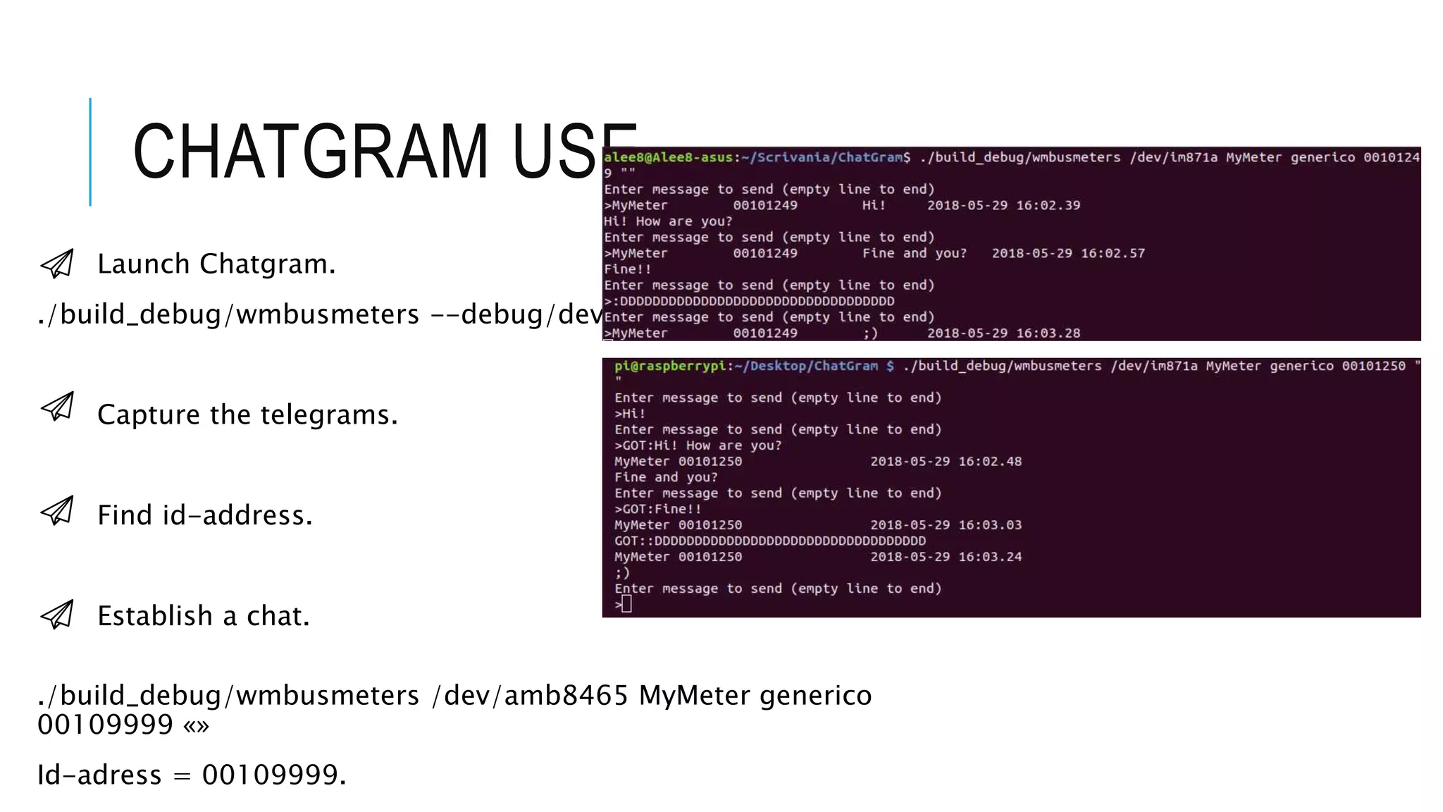CHATGRAM USE
Launch Chatgram.
./build_debug/wmbusmeters --debug/dev/im871a
Capture the telegrams.
Find id-address.
Establish a chat.
./build_debug/wmbusmeters /dev/amb8465 MyMeter generico
00109999 «»
Id-adress = 00109999.
 