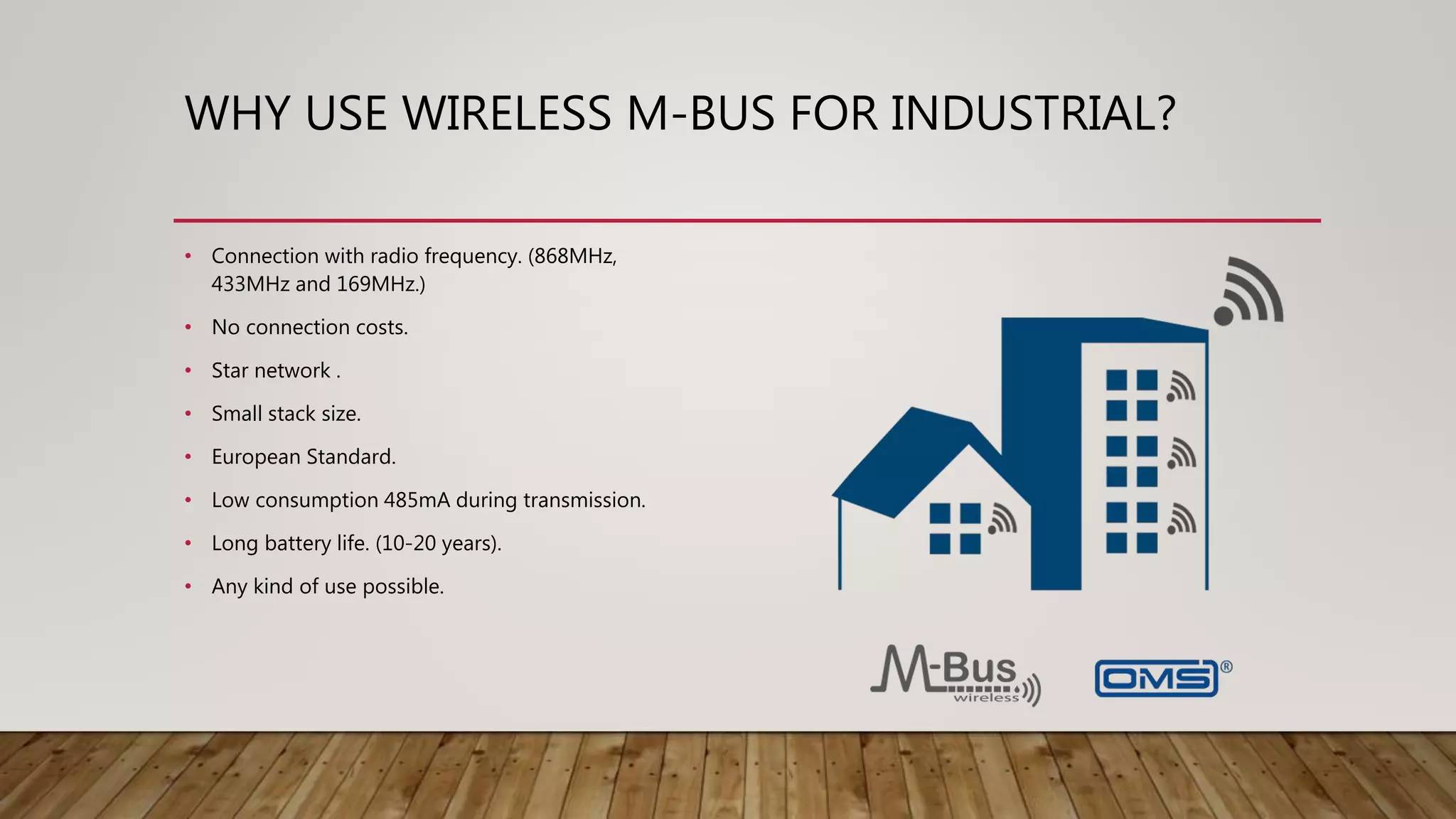 WHY USE WIRELESS M-BUS FOR INDUSTRIAL?
• Connection with radio frequency. (868MHz,
433MHz and 169MHz.)
• No connection costs.
• Star network .
• Small stack size.
• European Standard.
• Low consumption 485mA during transmission.
• Long battery life. (10-20 years).
• Any kind of use possible.
 