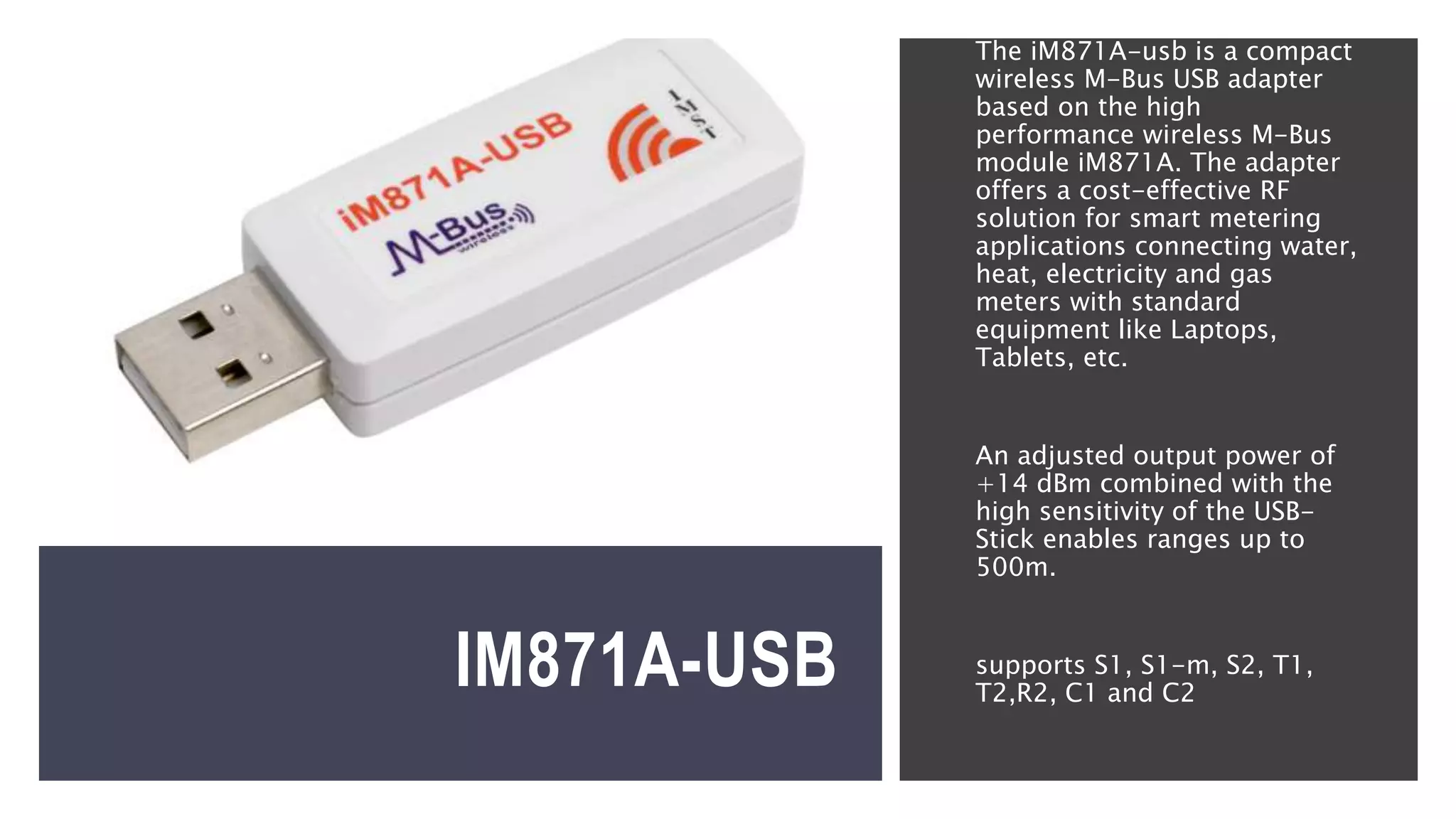 IM871A-USB
The iM871A-usb is a compact
wireless M-Bus USB adapter
based on the high
performance wireless M-Bus
module iM871A. The adapter
offers a cost-effective RF
solution for smart metering
applications connecting water,
heat, electricity and gas
meters with standard
equipment like Laptops,
Tablets, etc.
An adjusted output power of
+14 dBm combined with the
high sensitivity of the USB-
Stick enables ranges up to
500m.
supports S1, S1-m, S2, T1,
T2,R2, C1 and C2
 