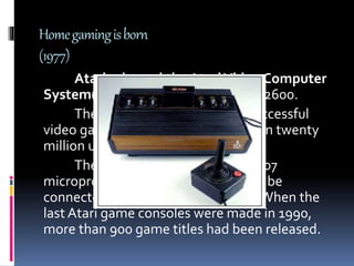 Homegamingisborn
(1977)
Atari released the AtariVideo Computer
System(VCS) – later renamed Atari 2600.
TheVCS was the first widely successful
video game system, selling more than twenty
million units throughout the 1980’s.
TheVCS used the 8-bit MOS 6507
microprocessor and was designed to be
connected to a home television set.When the
last Atari game consoles were made in 1990,
more than 900 game titles had been released.
 