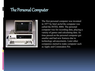 ThePersonalComputer
The first personal computer was invented
in 1977 by Intel anAd the computer was
called the INTEL 4004. The personal
computer was for recording data, playing a
variety of games and calculating data. As
time passed on the personal computer got
smaller and had new features due to
technology advancements. Later other
companies started to make computer such
as Apple and Commodore Pet.
 