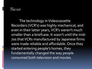 Thevcr
The technology inVideocassette
Recorders (VCR’s) was highly mechanical, and
even in their latter years,VCR’s weren’t much
smaller than a briefcase. It wasn’t until the mid-
70s thatVCRs manufactured by Japanese firms
were made reliable and affordable. Once they
started entering people’s homes, they
fundamentally changed the way people
consumed both television and movies.
 