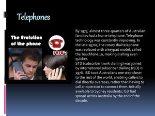 Telephones
By 1973, almost three-quarters of Australian
families had a home telephone.Telephone
technology was constantly improving. In
the late 1970s, the rotary dial telephone
was replaced with a keypad model, called
theTouchfone 10, making dialling even
quicker.
STD (subscriber trunk dialling) was joined
by international subscriber dialling (ISD) in
1976. ISD took Australians one step closer
to the rest of the world, enabling callers to
dial directly overseas, rather than having to
call an operator to connect them. Initially
available to Sydney residents, ISD had
spread across Australia by the end of the
decade.
 