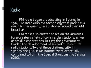 Radio
FM radio began broadcasting in Sydney in
1974. FM radio employs technology that provides a
much higher quality, less distorted sound than AM
broadcast.
FM radio also created space on the airwaves
for a greater variety of commercial stations, as well
as small niche stations. In 1975 the government
funded the development of several multicultural
radio stations.Two of these stations, 2EA in
Sydney and 3EA in Melbourne, were eventually
combined to form the Special Broadcasting Service
(SBS).
 