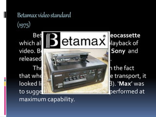 Betamaxvideostandard
(1975)
Betamax was a analogue videocassette
which allowed the recording and playback of
video. Betamax was developed by Sony and
released in japan on May 10th 1975.
The name ‘BETA’ comes from the fact
that when the tape ran through the transport, it
looked like this Greek letter beta (β). ‘Max’ was
to suggest that the videocassette performed at
maximum capability.
 