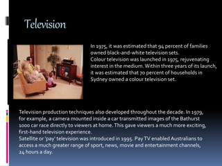 Television
In 1975, it was estimated that 94 percent of families
owned black-and-white television sets.
Colour television was launched in 1975, rejuvenating
interest in the medium.Within three years of its launch,
it was estimated that 70 percent of households in
Sydney owned a colour television set.
Television production techniques also developed throughout the decade. In 1979,
for example, a camera mounted inside a car transmitted images of the Bathurst
1000 car race directly to viewers at home.This gave viewers a much more exciting,
first-hand television experience.
Satellite or 'pay' television was introduced in 1995. PayTV enabled Australians to
access a much greater range of sport, news, movie and entertainment channels,
24 hours a day.
 