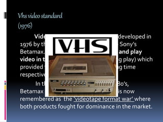 Vhsvideostandard
(1976)
Video Home System(VHS) was developed in
1976 by the JVC company as a rival to Sony’s
Betamax.VHS cassettes could record and play
video in two speeds ( normal and long play) which
provided two or four hours of recording time
respectively.
In the late 1970’s to the early 1980’s,
Betamax andVHS competed in what is now
remembered as the ‘videotape format war’ where
both products fought for dominance in the market.
 