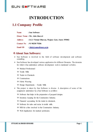 STYLOCE & DROID SENSORS Page 1
INTRODUCTION
1.1 Company Profile
Name : Sun Software
Owner Name : Mr. Alok Jhaveri
Address : LG-3 Nirmal Bhavan, Majura Gate, Surat 395002
Contact No : 91 98250 79206
Email ID : Alok@sunsoftware.co.in
About Sun Software:
 Sun Software is involved in the field of software development and software
consulting.
 Sun Software has developed various application for different Domains. The domains
for which it has undertaken software development work is mentioned as below.
 Medical Professional
 Textile Mills
 Trader in Chemicals
 Constructions
 Fabric Weaving
 Design Departments – Textile Mills
 The project is taken by Sun Software is diverse. A description of some of the
assignment undertaken by a Sun Software is as follow:
 Software that helps in the preparation of jacquard designs.
 Inventory keeping for the Construction Industry.
 Financial accounting for the trader in chemicals.
 Software for sales and excise in textile mills.
 MIS for a firm involved in the Construction Industry.
 Web Application for medical profession.
 