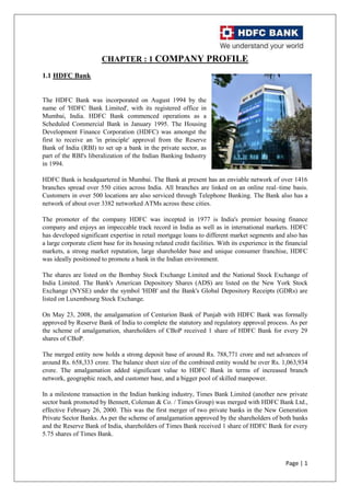 Page | 1
CHAPTER : 1 COMPANY PROFILE
1.1 HDFC Bank
The HDFC Bank was incorporated on August 1994 by the
name of 'HDFC Bank Limited', with its registered office in
Mumbai, India. HDFC Bank commenced operations as a
Scheduled Commercial Bank in January 1995. The Housing
Development Finance Corporation (HDFC) was amongst the
first to receive an 'in principle' approval from the Reserve
Bank of India (RBI) to set up a bank in the private sector, as
part of the RBI's liberalization of the Indian Banking Industry
in 1994.
HDFC Bank is headquartered in Mumbai. The Bank at present has an enviable network of over 1416
branches spread over 550 cities across India. All branches are linked on an online real–time basis.
Customers in over 500 locations are also serviced through Telephone Banking. The Bank also has a
network of about over 3382 networked ATMs across these cities.
The promoter of the company HDFC was incepted in 1977 is India's premier housing finance
company and enjoys an impeccable track record in India as well as in international markets. HDFC
has developed significant expertise in retail mortgage loans to different market segments and also has
a large corporate client base for its housing related credit facilities. With its experience in the financial
markets, a strong market reputation, large shareholder base and unique consumer franchise, HDFC
was ideally positioned to promote a bank in the Indian environment.
The shares are listed on the Bombay Stock Exchange Limited and the National Stock Exchange of
India Limited. The Bank's American Depository Shares (ADS) are listed on the New York Stock
Exchange (NYSE) under the symbol 'HDB' and the Bank's Global Depository Receipts (GDRs) are
listed on Luxembourg Stock Exchange.
On May 23, 2008, the amalgamation of Centurion Bank of Punjab with HDFC Bank was formally
approved by Reserve Bank of India to complete the statutory and regulatory approval process. As per
the scheme of amalgamation, shareholders of CBoP received 1 share of HDFC Bank for every 29
shares of CBoP.
The merged entity now holds a strong deposit base of around Rs. 788,771 crore and net advances of
around Rs. 658,333 crore. The balance sheet size of the combined entity would be over Rs. 1,063,934
crore. The amalgamation added significant value to HDFC Bank in terms of increased branch
network, geographic reach, and customer base, and a bigger pool of skilled manpower.
In a milestone transaction in the Indian banking industry, Times Bank Limited (another new private
sector bank promoted by Bennett, Coleman & Co. / Times Group) was merged with HDFC Bank Ltd.,
effective February 26, 2000. This was the first merger of two private banks in the New Generation
Private Sector Banks. As per the scheme of amalgamation approved by the shareholders of both banks
and the Reserve Bank of India, shareholders of Times Bank received 1 share of HDFC Bank for every
5.75 shares of Times Bank.
 