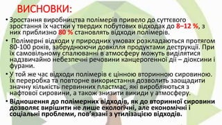 ВИСНОВКИ:
• Зростання виробництва полімерів привело до суттєвого
зростання їх частки у твердих побутових відходах до 8–12 %, з
них приблизно 80 % становлять відходи полімерів.
• Полімерні відходи у природних умовах розкладаються протягом
80-100 років, забруднюючи довкілля продуктами деструкції. При
їх самовільному спалюванні в атмосферу можуть виділятися
надзвичайно небезпечні речовини канцерогенної дії – діоксини і
фурани.
• У той же час відходи полімерів є цінною вторинною сировиною.
Їх переробка та повторне використання дозволить заощадити
значну кількість первинних пластмас, які виробляються з
нафтової сировини, а також знизити викиди у атмосферу.
• Відношення до полімерних відходів, як до вторинної сировини
дозволяє вирішити не лише екологічні, але економічні і
соціальні проблеми, пов’язані з утилізацією відходів.
 